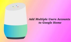 How to Add Multiple User Accounts to Google Home